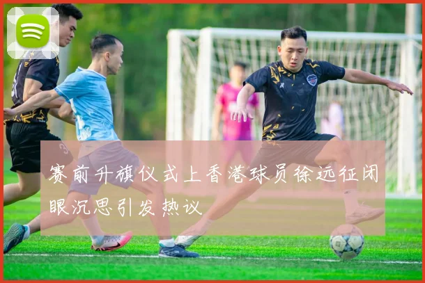 赛前升旗仪式上香港球员徐远征闭眼沉思引发热议