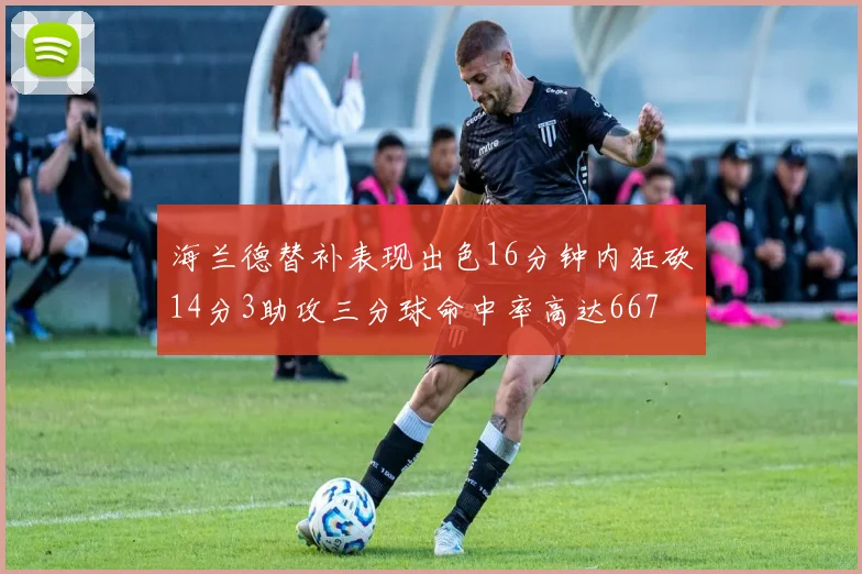 海兰德替补表现出色16分钟内狂砍14分3助攻三分球命中率高达667