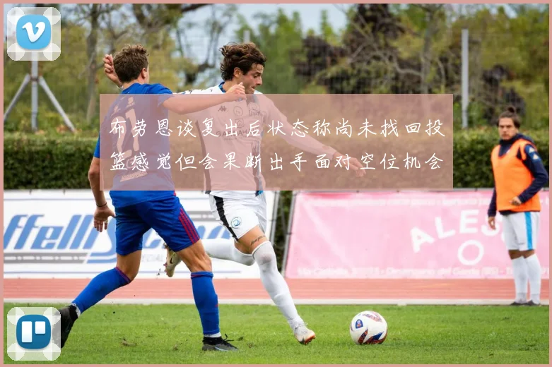 布劳恩谈复出后状态称尚未找回投篮感觉但会果断出手面对空位机会