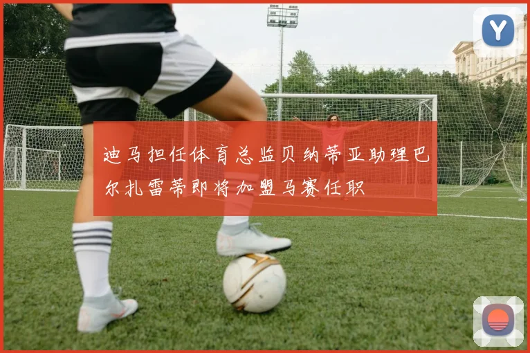 迪马担任体育总监贝纳蒂亚助理巴尔扎雷蒂即将加盟马赛任职