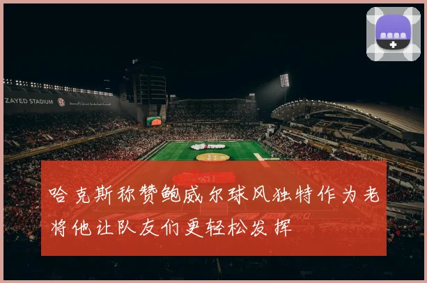 哈克斯称赞鲍威尔球风独特作为老将他让队友们更轻松发挥