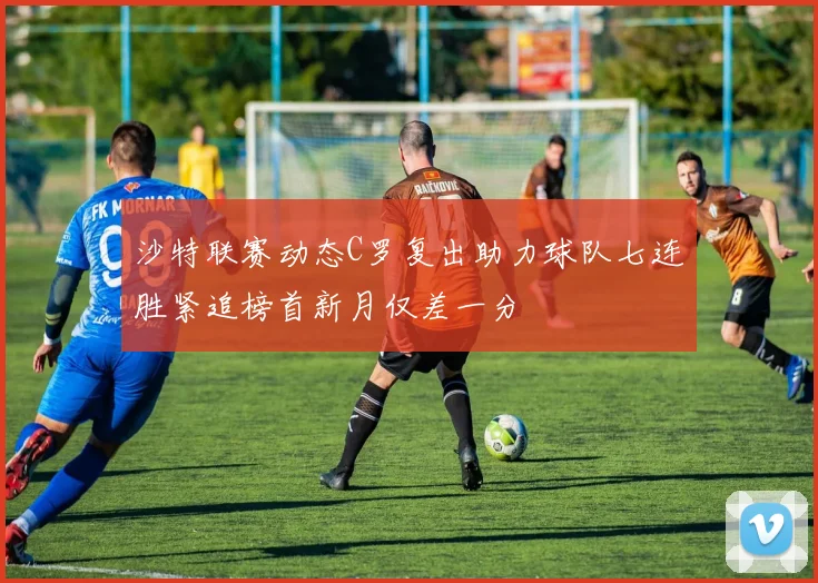 沙特联赛动态C罗复出助力球队七连胜紧追榜首新月仅差一分