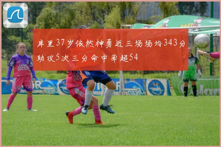 库里37岁依然神勇近三场场均343分助攻5次三分命中率超54