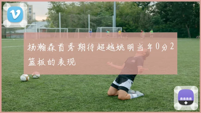杨瀚森首秀期待超越姚明当年0分2篮板的表现