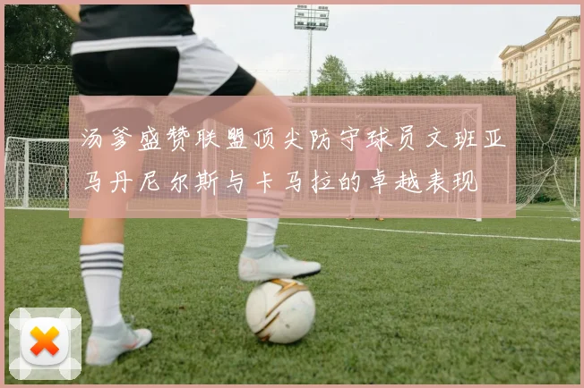 汤爹盛赞联盟顶尖防守球员文班亚马丹尼尔斯与卡马拉的卓越表现