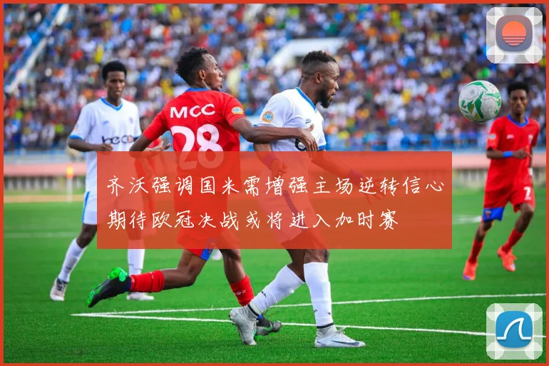 齐沃强调国米需增强主场逆转信心期待欧冠决战或将进入加时赛