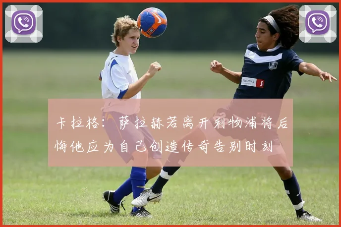 卡拉格：萨拉赫若离开利物浦将后悔他应为自己创造传奇告别时刻
