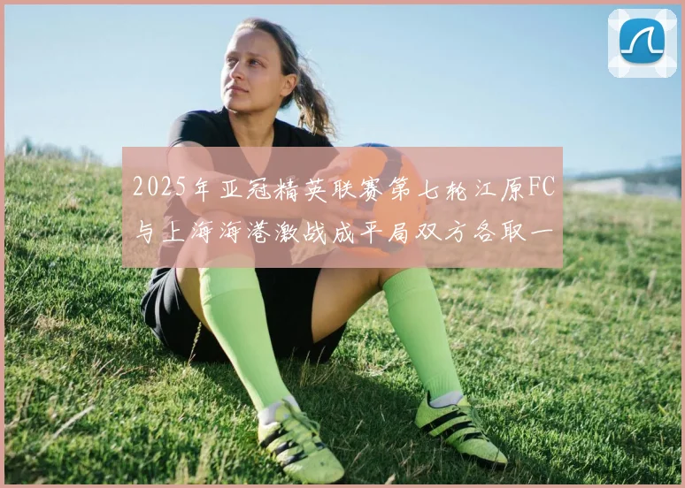 2025年亚冠精英联赛第七轮江原FC与上海海港激战成平局双方各取一分