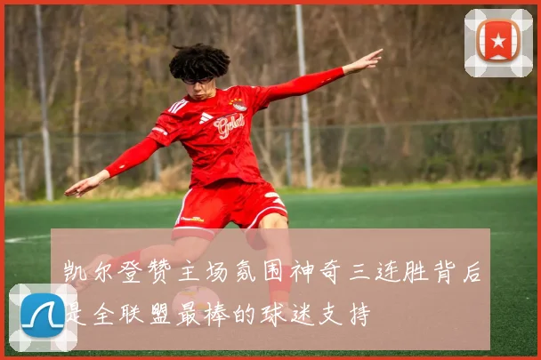 凯尔登赞主场氛围神奇三连胜背后是全联盟最棒的球迷支持