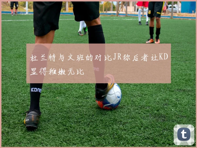 杜兰特与文班的对比JR称后者让KD显得稚嫩无比