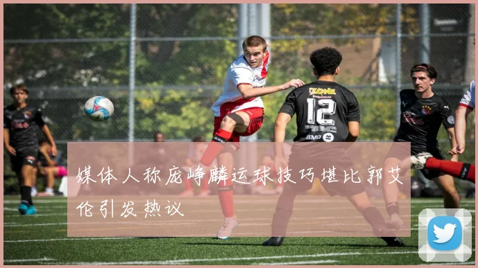 媒体人称庞峥麟运球技巧堪比郭艾伦引发热议