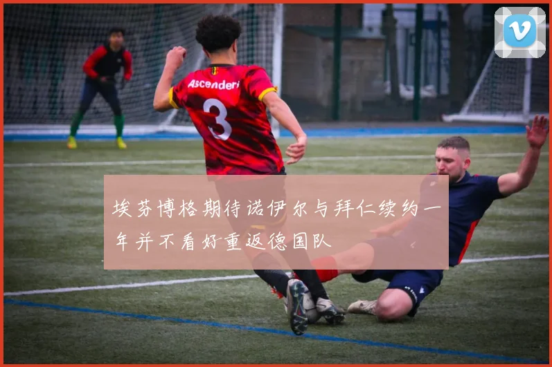 埃芬博格期待诺伊尔与拜仁续约一年并不看好重返德国队