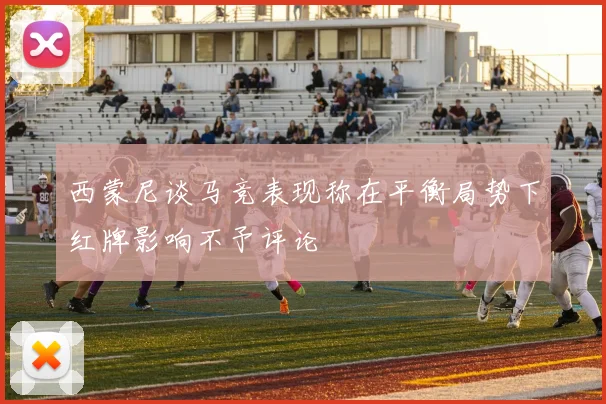 西蒙尼谈马竞表现称在平衡局势下红牌影响不予评论