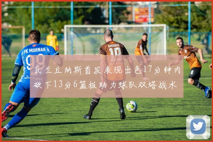 瓦兰丘纳斯首发表现出色17分钟内砍下13分6篮板助力球队双塔战术