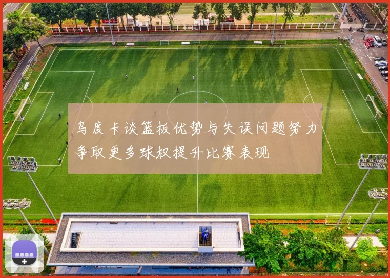 乌度卡谈篮板优势与失误问题努力争取更多球权提升比赛表现