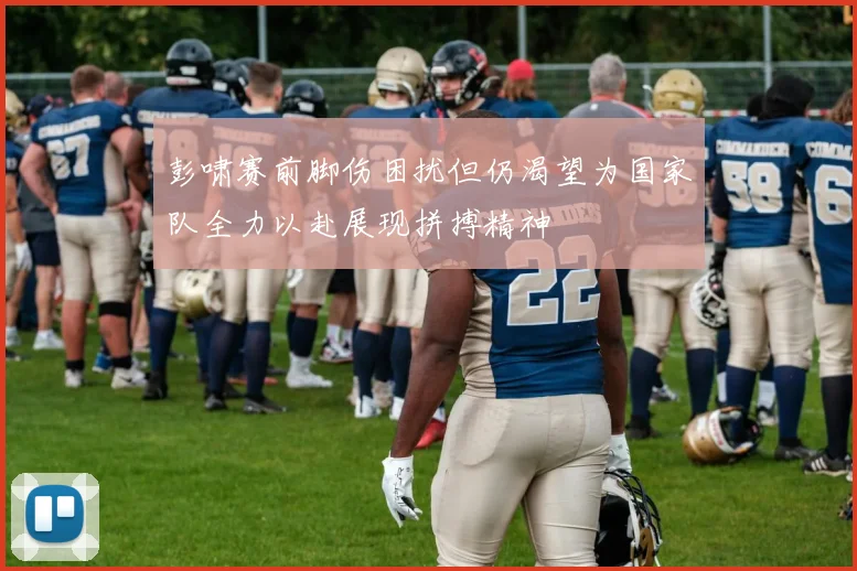 彭啸赛前脚伤困扰但仍渴望为国家队全力以赴展现拼搏精神