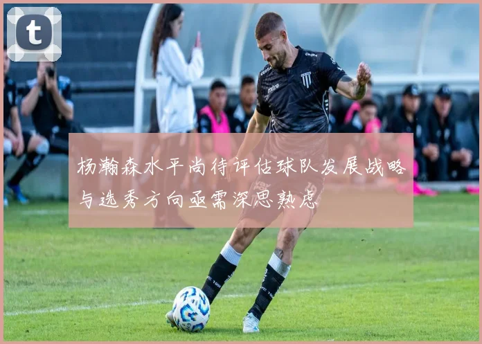 杨瀚森水平尚待评估球队发展战略与选秀方向亟需深思熟虑