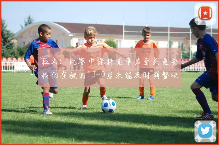 拉文：比赛中保持竞争力至关重要我们在被打13-0后未能及时调整状态