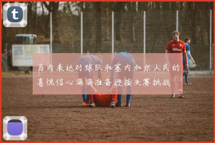 马内表达对球队和塞内加尔人民的喜悦信心满满准备迎接决赛挑战