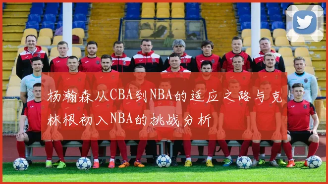 杨瀚森从CBA到NBA的适应之路与克林根初入NBA的挑战分析