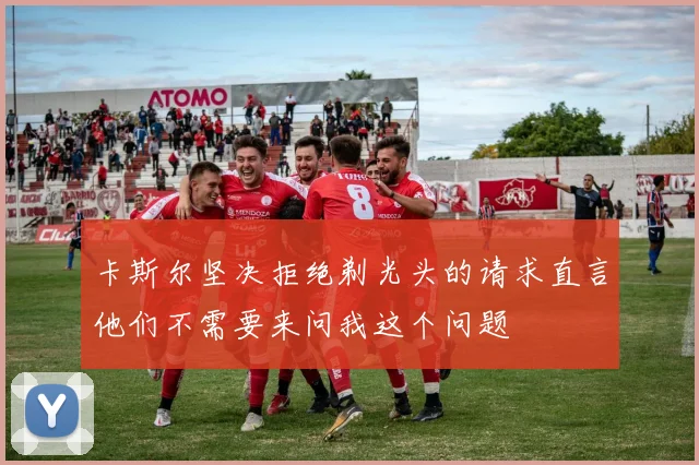 卡斯尔坚决拒绝剃光头的请求直言他们不需要来问我这个问题