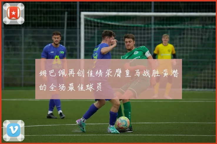 姆巴佩再创佳绩荣膺皇马战胜黄潜的全场最佳球员