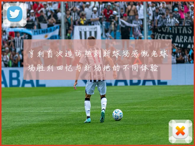 亨利首次造访热刺新球场感慨老球场胜利回忆与新场地的不同体验