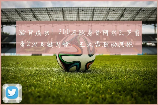 验货成功！200万欧身价阿尔瓦罗首秀2次关键封堵，王大雷激动拥抱