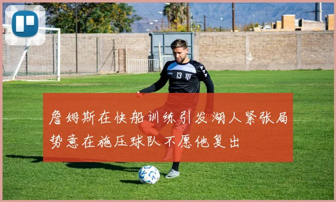 詹姆斯在快船训练引发湖人紧张局势意在施压球队不愿他复出