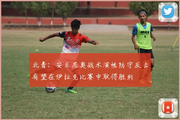 北青：安东尼奥战术演练防守反击有望在伊拉克比赛中取得胜利