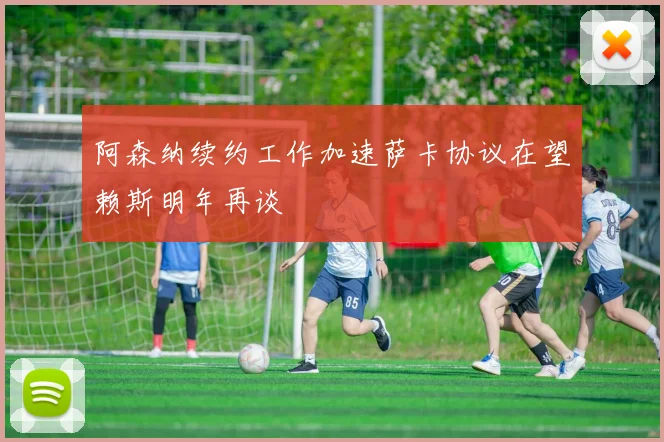 阿森纳续约工作加速萨卡协议在望赖斯明年再谈