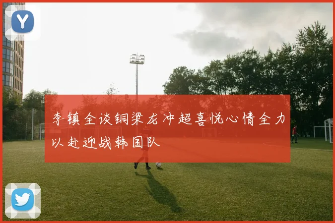 李镇全谈铜梁龙冲超喜悦心情全力以赴迎战韩国队