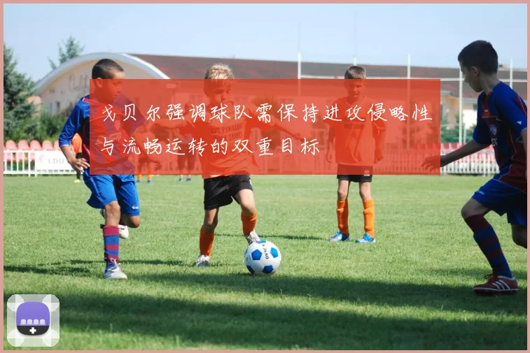 戈贝尔强调球队需保持进攻侵略性与流畅运转的双重目标