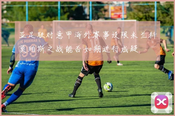 亚足联对意甲海外赛事设限米兰科莫珀斯之战能否如期进行成疑