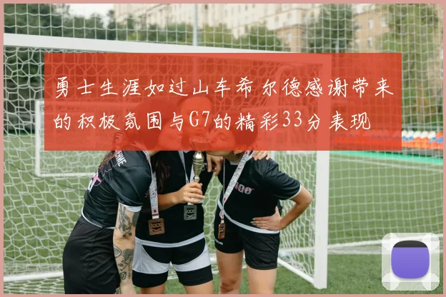 勇士生涯如过山车希尔德感谢带来的积极氛围与G7的精彩33分表现