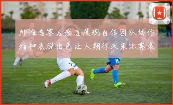 帅惟浩赛后感言展现自信团队协作精神表现出色让人期待未来比赛表现