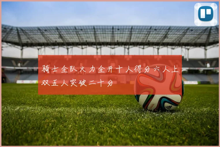 骑士全队火力全开十人得分六人上双五人突破二十分