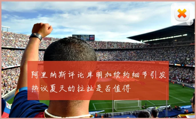 阿里纳斯评论库明加续约细节引发热议夏天的拉扯是否值得