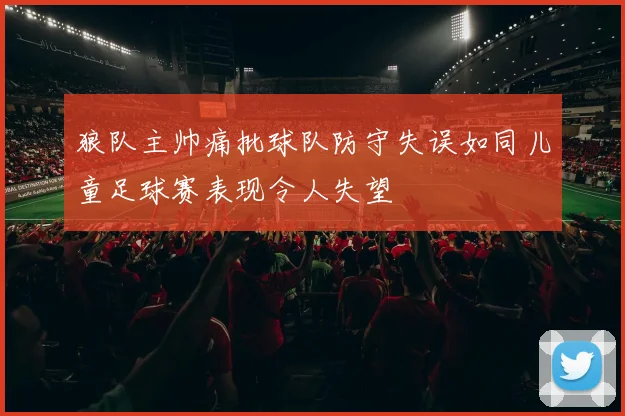 狼队主帅痛批球队防守失误如同儿童足球赛表现令人失望