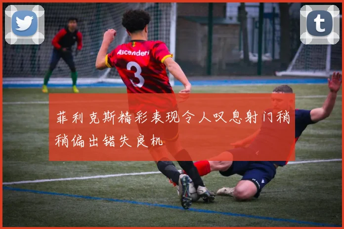 菲利克斯精彩表现令人叹息射门稍稍偏出错失良机