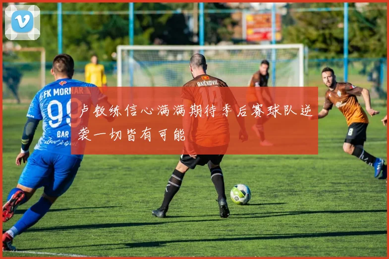 卢教练信心满满期待季后赛球队逆袭一切皆有可能