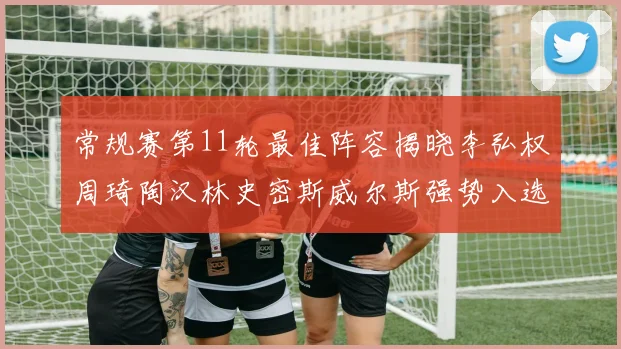 常规赛第11轮最佳阵容揭晓李弘权周琦陶汉林史密斯威尔斯强势入选